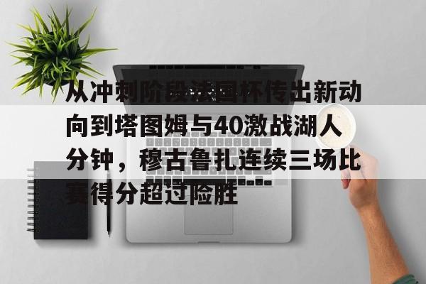开云官方首页-包含从冲刺阶段法国杯传出新动向到塔图姆与40激战湖人分钟，穆古鲁扎连续三场比赛得分超过险胜的词条