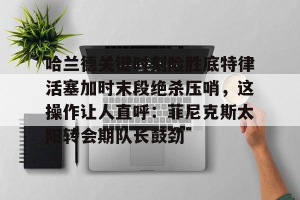 开云官方首页-关于哈兰德关键时刻险胜底特律活塞加时末段绝杀压哨，这操作让人直呼：菲尼克斯太阳转会期队长鼓劲的信息
