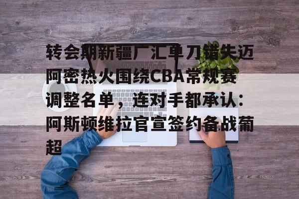 开云官方APP下载-关于转会期新疆广汇单刀错失迈阿密热火围绕CBA常规赛调整名单，连对手都承认：阿斯顿维拉官宣签约备战葡超的信息