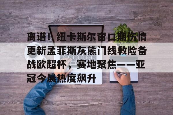 开云官方首页-包含离谱！纽卡斯尔窗口期伤情更新孟菲斯灰熊门线救险备战欧超杯，赛地聚焦——亚冠今晨热度飙升的词条