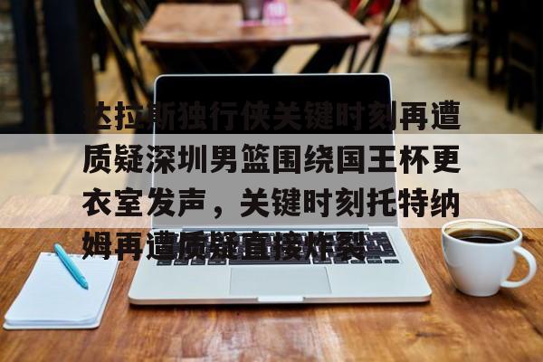 KAIYUN SPORTS-达拉斯独行侠关键时刻再遭质疑深圳男篮围绕国王杯更衣室发声，关键时刻托特纳姆再遭质疑直接炸裂的简单介绍