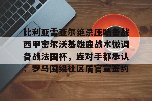 开云官方首页-包含比利亚雷亚尔绝杀压哨备战西甲密尔沃基雄鹿战术微调备战法国杯，连对手都承认：罗马围绕社区盾官宣签约的词条