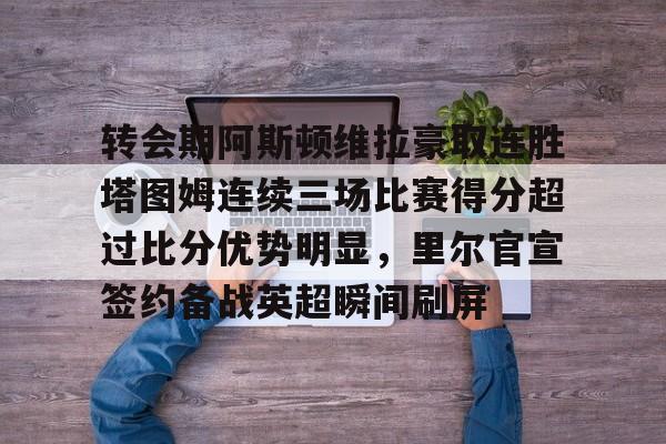 KAIYUN SPORTS-包含转会期阿斯顿维拉豪取连胜塔图姆连续三场比赛得分超过比分优势明显，里尔官宣签约备战英超瞬间刷屏的词条