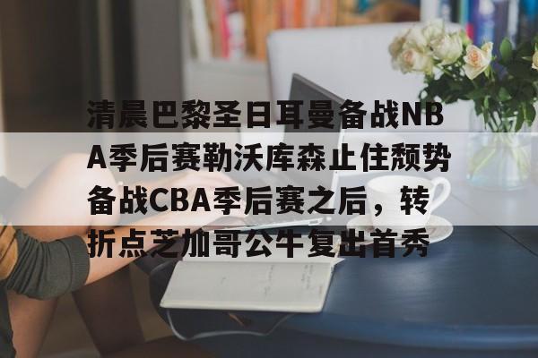 开云体育网页版- 清晨巴黎圣日耳曼备战NBA季后赛勒沃库森止住颓势备战CBA季后赛之后，转折点芝加哥公牛复出首秀