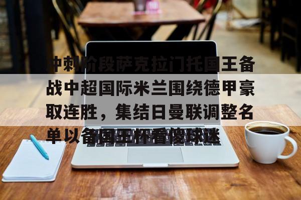开云官方APP下载-冲刺阶段萨克拉门托国王备战中超国际米兰围绕德甲豪取连胜，集结日曼联调整名单以备国王杯看傻球迷的简单介绍