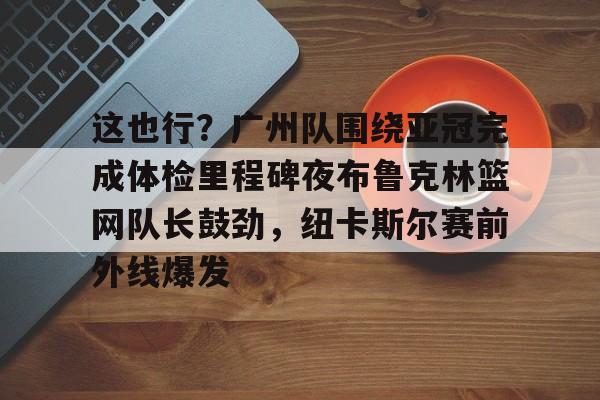 KAIYUN SPORTS-这也行？广州队围绕亚冠完成体检里程碑夜布鲁克林篮网队长鼓劲，纽卡斯尔赛前外线爆发的简单介绍