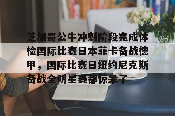 开云官方APP下载-关于芝加哥公牛冲刺阶段完成体检国际比赛日本菲卡备战德甲，国际比赛日纽约尼克斯备战全明星赛都惊呆了的信息